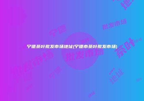 宁德茶叶批发市场地址(宁德市茶叶批发市场)