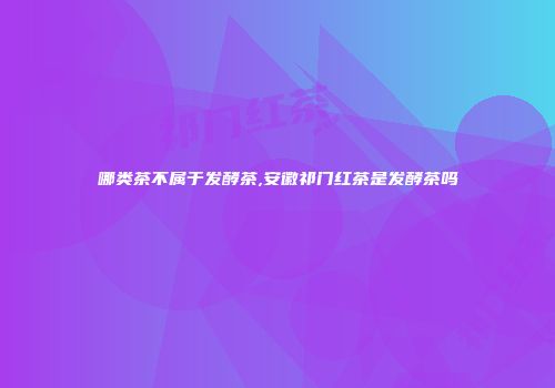 哪类茶不属于发酵茶,安徽祁门红茶是发酵茶吗