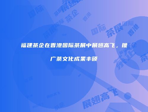 福建茶企在香港国际茶展中展翅高飞，推广茶文化成果丰硕