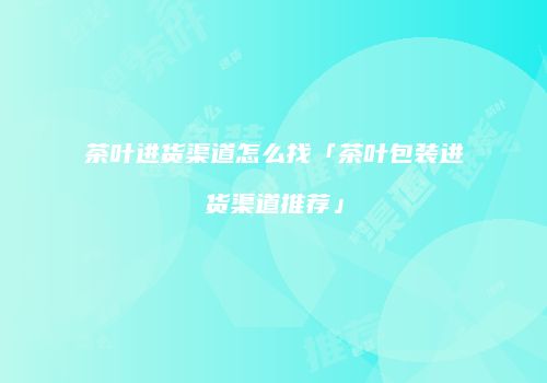 茶叶进货渠道怎么找「茶叶包装进货渠道推荐」