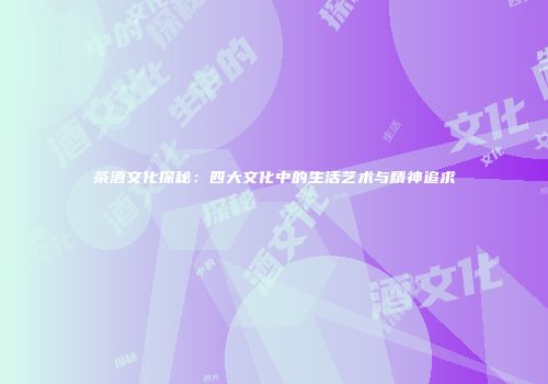 茶酒文化探秘：四大文化中的生活艺术与精神追求