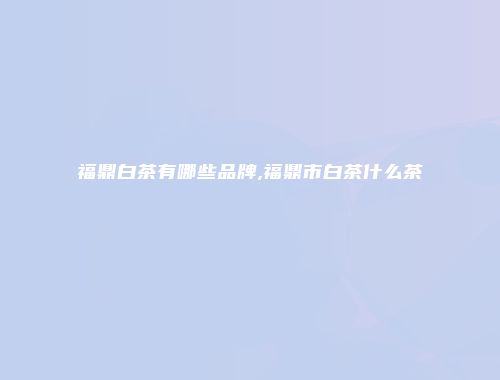 福鼎白茶有哪些品牌,福鼎市白茶什么茶