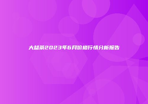 大益茶2023年6月价格行情分析报告