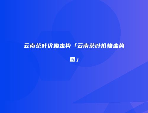 云南茶叶价格走势「云南茶叶价格走势图」