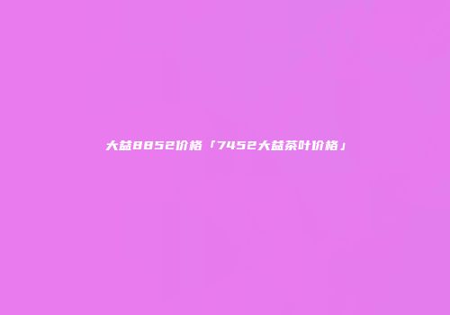 大益8852价格「7452大益茶叶价格」