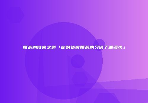 喝茶的待客之道「你对待客喝茶的习俗了解多少」