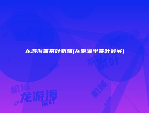 龙游海普茶叶机械(龙游哪里茶叶最多)
