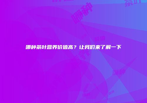 哪种茶叶营养价值高？让我们来了解一下
