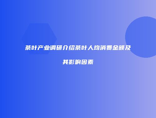 茶叶产业调研介绍茶叶人均消费金额及其影响因素