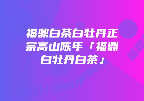 福鼎白茶白牡丹正宗高山陈年「福鼎白牡丹白茶」