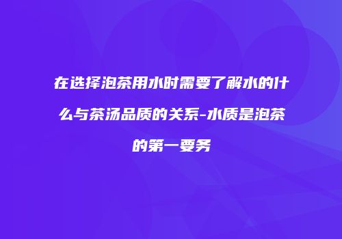在选择泡茶用水时需要了解水的什么与茶汤品质的关系-水质是泡茶的第一要务
