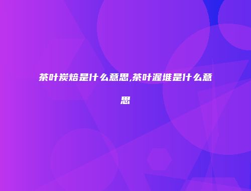 茶叶炭焙是什么意思,茶叶渥堆是什么意思