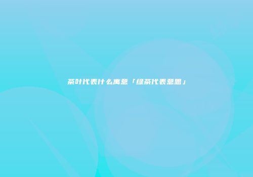 茶叶代表什么寓意「绿茶代表意思」