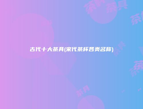 古代十大茶具(宋代茶杯各类名称)