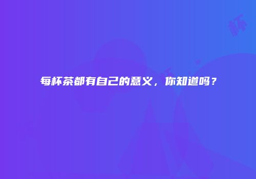 每杯茶都有自己的意义，你知道吗？