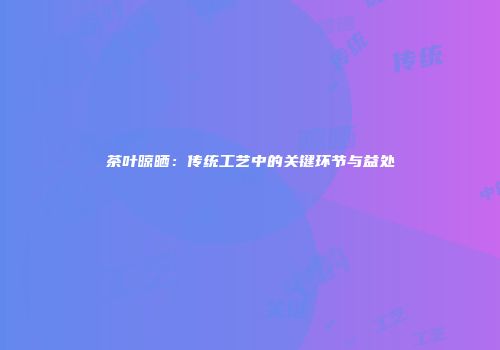 茶叶晾晒：传统工艺中的关键环节与益处
