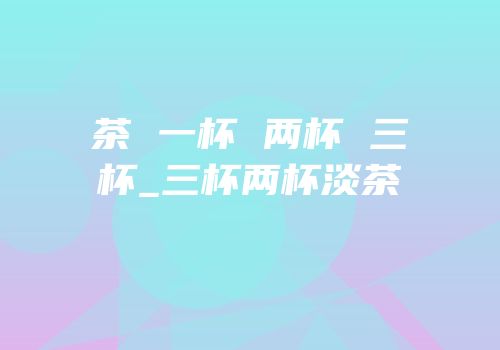 茶 一杯 两杯 三杯_三杯两杯淡茶