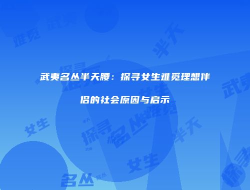 武夷名丛半天腰：探寻女生难觅理想伴侣的社会原因与启示