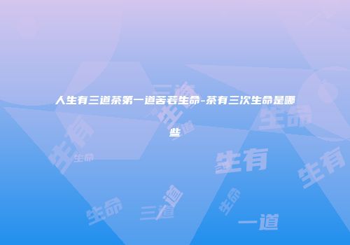 人生有三道茶第一道苦若生命-茶有三次生命是哪些