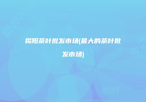 揭阳茶叶批发市场(最大的茶叶批发市场)