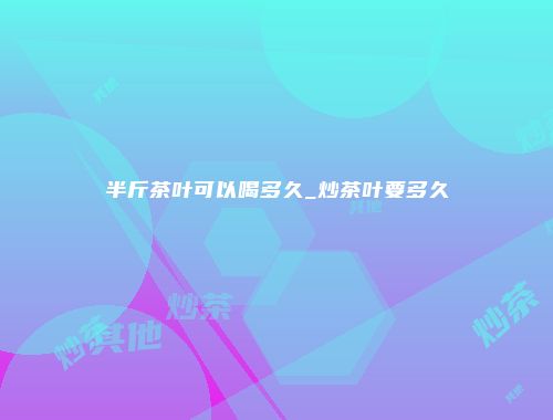半斤茶叶可以喝多久_炒茶叶要多久