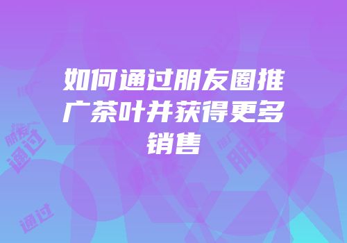 如何通过朋友圈推广茶叶并获得更多销售