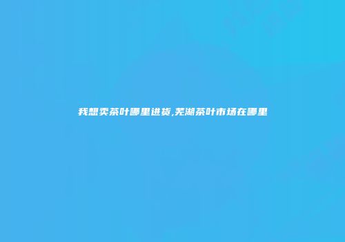 我想卖茶叶哪里进货,芜湖茶叶市场在哪里