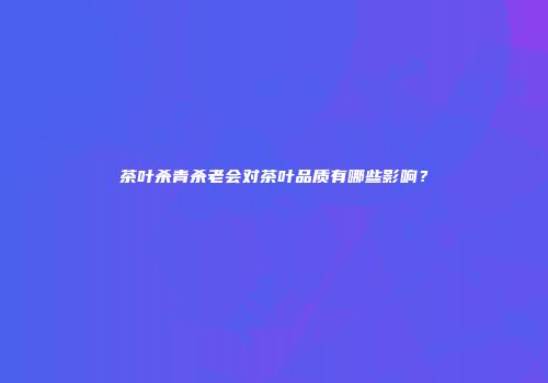 茶叶杀青杀老会对茶叶品质有哪些影响？