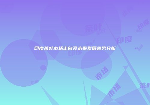 印度茶叶市场走向及未来发展趋势分析