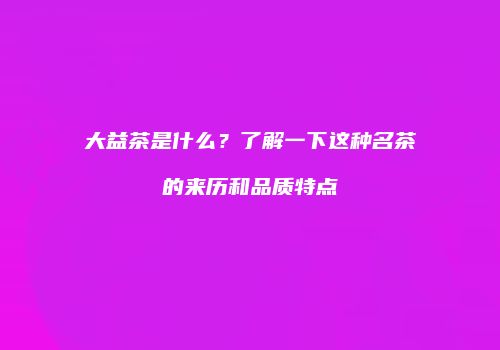 大益茶是什么？了解一下这种名茶的来历和品质特点
