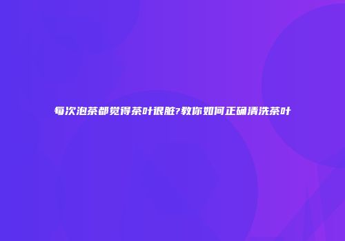 每次泡茶都觉得茶叶很脏?教你如何正确清洗茶叶