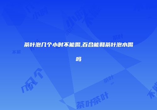 茶叶泡几个小时不能喝,百合能和茶叶泡水喝吗