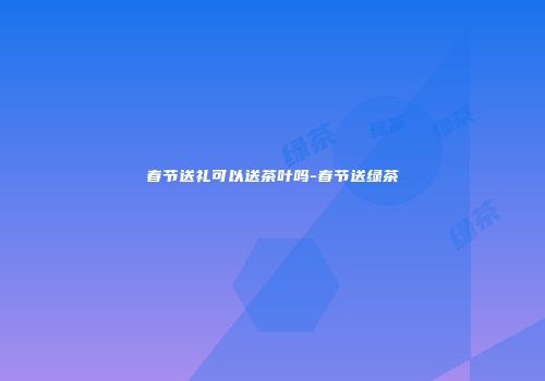 春节送礼可以送茶叶吗-春节送绿茶