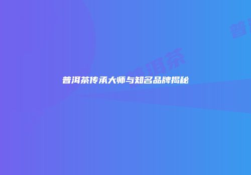 普洱茶传承大师与知名品牌揭秘