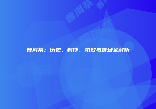 普洱茶：历史、制作、功效与市场全解析