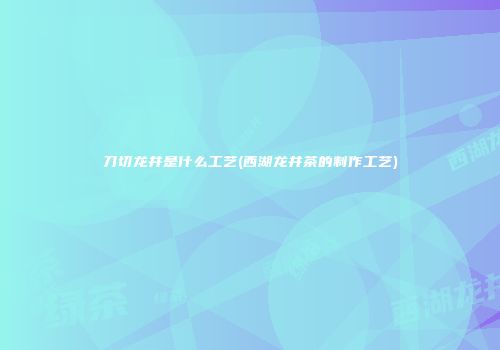 刀切龙井是什么工艺(西湖龙井茶的制作工艺)
