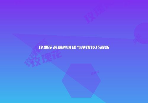 玫瑰花茶糖的选择与使用技巧解析