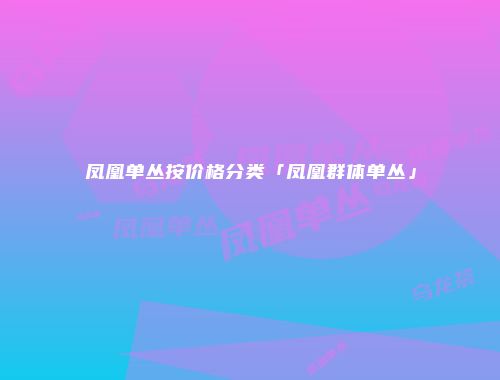 凤凰单丛按价格分类「凤凰群体单丛」