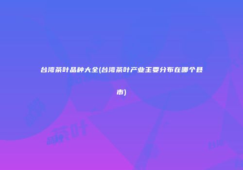 台湾茶叶品种大全(台湾茶叶产业主要分布在哪个县市)