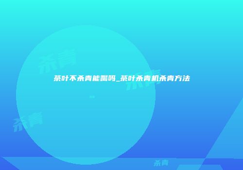 茶叶不杀青能喝吗_茶叶杀青机杀青方法