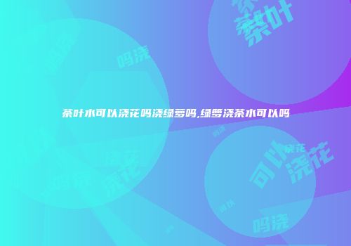 茶叶水可以浇花吗浇绿萝吗,绿箩浇茶水可以吗
