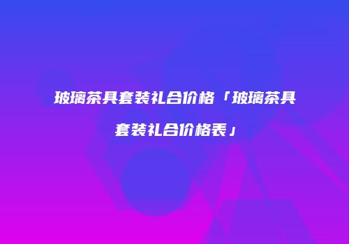 玻璃茶具套装礼合价格「玻璃茶具套装礼合价格表」