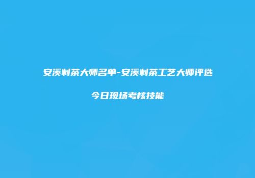 安溪制茶大师名单-安溪制茶工艺大师评选今日现场考核技能