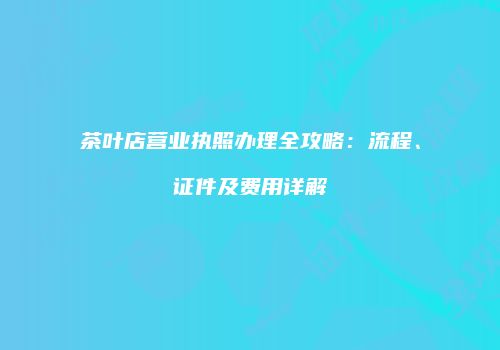 茶叶店营业执照办理全攻略：流程、证件及费用详解