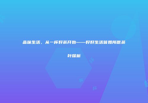品味生活，从一杯好茶开始——好好生活皆如所愿茶叶探析