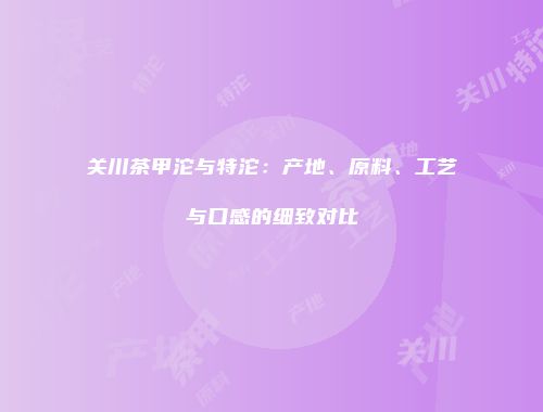 关川茶甲沱与特沱：产地、原料、工艺与口感的细致对比