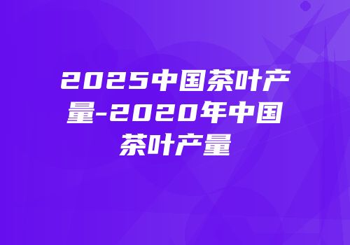2025中国茶叶产量-2020年中国茶叶产量