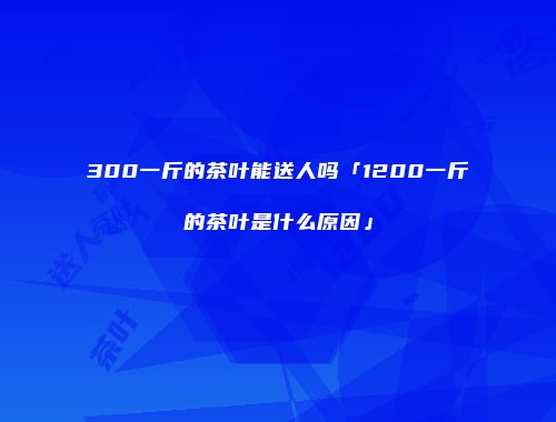 300一斤的茶叶能送人吗「1200一斤的茶叶是什么原因」