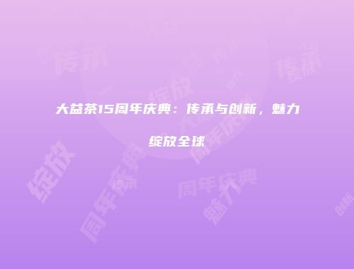 大益茶15周年庆典：传承与创新，魅力绽放全球