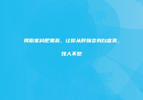 挥脂家减肥黑茶，让你从胖妹变身白富美，嫁人不愁